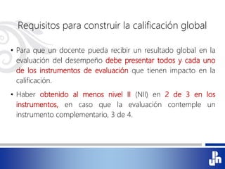Requisitos para construir la calificación global
• Para que un docente pueda recibir un resultado global en la
evaluación del desempeño debe presentar todos y cada uno
de los instrumentos de evaluación que tienen impacto en la
calificación.
• Haber obtenido al menos nivel II (NII) en 2 de 3 en los
instrumentos, en caso que la evaluación contemple un
instrumento complementario, 3 de 4.
 