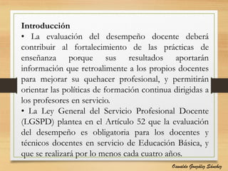 Introducción
• La evaluación del desempeño docente deberá
contribuir al fortalecimiento de las prácticas de
enseñanza porque sus resultados aportarán
información que retroalimente a los propios docentes
para mejorar su quehacer profesional, y permitirán
orientar las políticas de formación continua dirigidas a
los profesores en servicio.
• La Ley General del Servicio Profesional Docente
(LGSPD) plantea en el Artículo 52 que la evaluación
del desempeño es obligatoria para los docentes y
técnicos docentes en servicio de Educación Básica, y
que se realizará por lo menos cada cuatro años.
Oswaldo González Sánchez
 