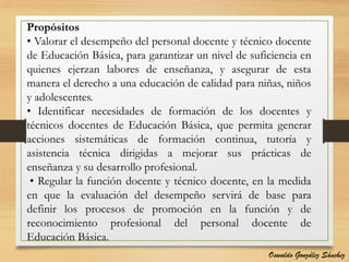 Propósitos
• Valorar el desempeño del personal docente y técnico docente
de Educación Básica, para garantizar un nivel de suficiencia en
quienes ejerzan labores de enseñanza, y asegurar de esta
manera el derecho a una educación de calidad para niñas, niños
y adolescentes.
• Identificar necesidades de formación de los docentes y
técnicos docentes de Educación Básica, que permita generar
acciones sistemáticas de formación continua, tutoría y
asistencia técnica dirigidas a mejorar sus prácticas de
enseñanza y su desarrollo profesional.
• Regular la función docente y técnico docente, en la medida
en que la evaluación del desempeño servirá de base para
definir los procesos de promoción en la función y de
reconocimiento profesional del personal docente de
Educación Básica.
Oswaldo González Sánchez
 