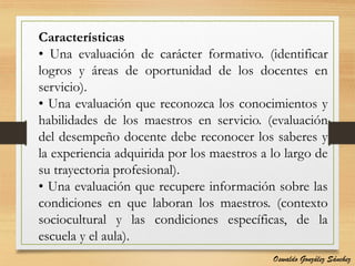Características
• Una evaluación de carácter formativo. (identificar
logros y áreas de oportunidad de los docentes en
servicio).
• Una evaluación que reconozca los conocimientos y
habilidades de los maestros en servicio. (evaluación
del desempeño docente debe reconocer los saberes y
la experiencia adquirida por los maestros a lo largo de
su trayectoria profesional).
• Una evaluación que recupere información sobre las
condiciones en que laboran los maestros. (contexto
sociocultural y las condiciones específicas, de la
escuela y el aula).
Oswaldo González Sánchez
 