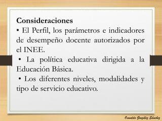 Consideraciones
• El Perfil, los parámetros e indicadores
de desempeño docente autorizados por
el INEE.
• La política educativa dirigida a la
Educación Básica.
• Los diferentes niveles, modalidades y
tipo de servicio educativo.
Oswaldo González Sánchez
 
