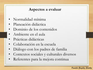 Aspectos a evaluar
• Normalidad mínima
• Planeación didáctica
• Dominio de los contenidos
• Ambiente en el aula
• Prácticas didácticas
• Colaboración en la escuela
• Diálogo con los padres de familia
• Contextos sociales y culturales diversos
• Referentes para la mejora continua
Oswaldo González Sánchez
 