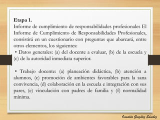 Etapa 1.
Informe de cumplimiento de responsabilidades profesionales El
Informe de Cumplimiento de Responsabilidades Profesionales,
consistirá en un cuestionario con preguntas que abarcará, entre
otros elementos, los siguientes:
• Datos generales: (a) del docente a evaluar, (b) de la escuela y
(c) de la autoridad inmediata superior.
• Trabajo docente: (a) planeación didáctica, (b) atención a
alumnos, (c) promoción de ambientes favorables para la sana
convivencia, (d) colaboración en la escuela e integración con sus
pares, (e) vinculación con padres de familia y (f) normalidad
mínima.
Oswaldo González Sánchez
 