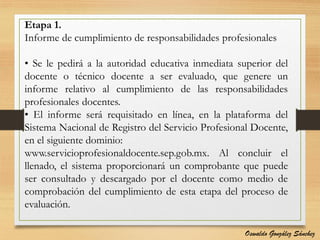 Etapa 1.
Informe de cumplimiento de responsabilidades profesionales
• Se le pedirá a la autoridad educativa inmediata superior del
docente o técnico docente a ser evaluado, que genere un
informe relativo al cumplimiento de las responsabilidades
profesionales docentes.
• El informe será requisitado en línea, en la plataforma del
Sistema Nacional de Registro del Servicio Profesional Docente,
en el siguiente dominio:
www.servicioprofesionaldocente.sep.gob.mx. Al concluir el
llenado, el sistema proporcionará un comprobante que puede
ser consultado y descargado por el docente como medio de
comprobación del cumplimiento de esta etapa del proceso de
evaluación.
Oswaldo González Sánchez
 