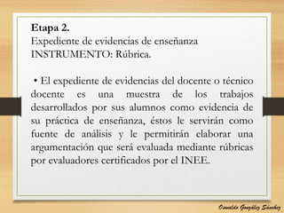 Etapa 2.
Expediente de evidencias de enseñanza
INSTRUMENTO: Rúbrica.
• El expediente de evidencias del docente o técnico
docente es una muestra de los trabajos
desarrollados por sus alumnos como evidencia de
su práctica de enseñanza, éstos le servirán como
fuente de análisis y le permitirán elaborar una
argumentación que será evaluada mediante rúbricas
por evaluadores certificados por el INEE.
Oswaldo González Sánchez
 