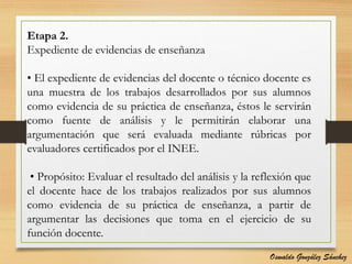 Etapa 2.
Expediente de evidencias de enseñanza
• El expediente de evidencias del docente o técnico docente es
una muestra de los trabajos desarrollados por sus alumnos
como evidencia de su práctica de enseñanza, éstos le servirán
como fuente de análisis y le permitirán elaborar una
argumentación que será evaluada mediante rúbricas por
evaluadores certificados por el INEE.
• Propósito: Evaluar el resultado del análisis y la reflexión que
el docente hace de los trabajos realizados por sus alumnos
como evidencia de su práctica de enseñanza, a partir de
argumentar las decisiones que toma en el ejercicio de su
función docente.
Oswaldo González Sánchez
 