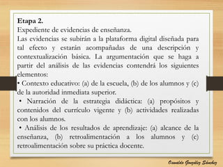 Etapa 2.
Expediente de evidencias de enseñanza.
Las evidencias se subirán a la plataforma digital diseñada para
tal efecto y estarán acompañadas de una descripción y
contextualización básica. La argumentación que se haga a
partir del análisis de las evidencias contendrá los siguientes
elementos:
• Contexto educativo: (a) de la escuela, (b) de los alumnos y (c)
de la autoridad inmediata superior.
• Narración de la estrategia didáctica: (a) propósitos y
contenidos del currículo vigente y (b) actividades realizadas
con los alumnos.
• Análisis de los resultados de aprendizaje: (a) alcance de la
enseñanza, (b) retroalimentación a los alumnos y (c)
retroalimentación sobre su práctica docente.
Oswaldo González Sánchez
 
