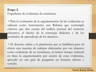 Etapa 2.
Expediente de evidencias de enseñanza
• Para la evaluación de la argumentación de las evidencias se
utilizará como instrumento una Rúbrica que contemple
criterios que den cuenta del análisis puntual del contexto
educativo, el diseño de la estrategia didáctica y de los
resultados de aprendizaje de los alumnos.
• El docente subirá a la plataforma que se habilitará para tal
efecto una muestra de trabajos elaborados por sus alumnos
como evidencias de su enseñanza, al mismo tiempo realizará
en línea la argumentación por escrito de estas evidencias,
apoyado en una guía de preguntas en formato abierto y
cerrado.
Oswaldo González Sánchez
 