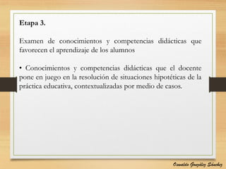 Etapa 3.
Examen de conocimientos y competencias didácticas que
favorecen el aprendizaje de los alumnos
• Conocimientos y competencias didácticas que el docente
pone en juego en la resolución de situaciones hipotéticas de la
práctica educativa, contextualizadas por medio de casos.
Oswaldo González Sánchez
 