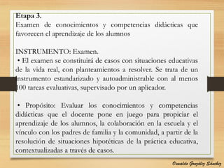 Etapa 3.
Examen de conocimientos y competencias didácticas que
favorecen el aprendizaje de los alumnos
INSTRUMENTO: Examen.
• El examen se constituirá de casos con situaciones educativas
de la vida real, con planteamientos a resolver. Se trata de un
instrumento estandarizado y autoadministrable con al menos
100 tareas evaluativas, supervisado por un aplicador.
• Propósito: Evaluar los conocimientos y competencias
didácticas que el docente pone en juego para propiciar el
aprendizaje de los alumnos, la colaboración en la escuela y el
vínculo con los padres de familia y la comunidad, a partir de la
resolución de situaciones hipotéticas de la práctica educativa,
contextualizadas a través de casos.
Oswaldo González Sánchez
 