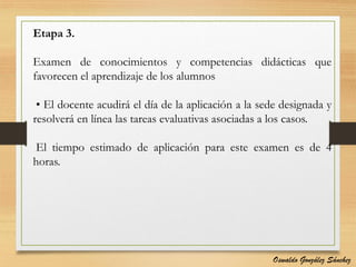 Etapa 3.
Examen de conocimientos y competencias didácticas que
favorecen el aprendizaje de los alumnos
• El docente acudirá el día de la aplicación a la sede designada y
resolverá en línea las tareas evaluativas asociadas a los casos.
El tiempo estimado de aplicación para este examen es de 4
horas.
Oswaldo González Sánchez
 