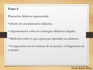 Etapa 4.
Planeación didáctica argumentada
• Diseño de una planeación didáctica.
• Argumentación sobre las estrategias didácticas elegidas.
• Reflexión sobre lo que espera que aprendan sus alumnos.
• Congruencia con el contexto de la escuela y el diagnóstico de
su grupo.
Oswaldo González Sánchez
 