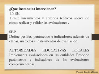 ¿Qué instancias intervienen?
INEE
Emite lineamientos y criterios técnicos acerca de
cómo realizar y validar las evaluaciones .
SEP
Define perfiles, parámetros e indicadores; además de
etapas, métodos e instrumentos de evaluación.
AUTORIDADES EDUCATIVAS LOCALES
Implementa evaluaciones en las entidades Propone
parámetros e indicadores de las evaluaciones
complementarias.
Oswaldo González Sánchez
 