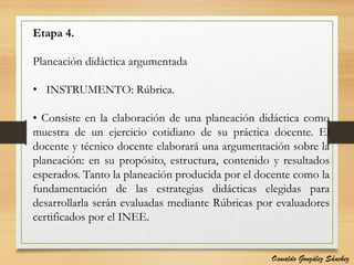 Etapa 4.
Planeación didáctica argumentada
• INSTRUMENTO: Rúbrica.
• Consiste en la elaboración de una planeación didáctica como
muestra de un ejercicio cotidiano de su práctica docente. El
docente y técnico docente elaborará una argumentación sobre la
planeación: en su propósito, estructura, contenido y resultados
esperados. Tanto la planeación producida por el docente como la
fundamentación de las estrategias didácticas elegidas para
desarrollarla serán evaluadas mediante Rúbricas por evaluadores
certificados por el INEE.
Oswaldo González Sánchez
 