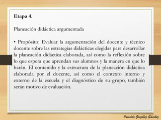 Etapa 4.
Planeación didáctica argumentada
• Propósito: Evaluar la argumentación del docente y técnico
docente sobre las estrategias didácticas elegidas para desarrollar
la planeación didáctica elaborada, así como la reflexión sobre
lo que espera que aprendan sus alumnos y la manera en que lo
harán. El contenido y la estructura de la planeación didáctica
elaborada por el docente, así como el contexto interno y
externo de la escuela y el diagnóstico de su grupo, también
serán motivo de evaluación.
Oswaldo González Sánchez
 