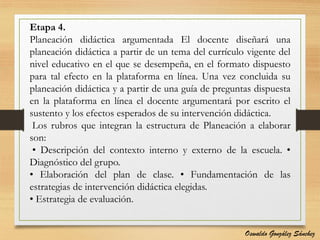 Etapa 4.
Planeación didáctica argumentada El docente diseñará una
planeación didáctica a partir de un tema del currículo vigente del
nivel educativo en el que se desempeña, en el formato dispuesto
para tal efecto en la plataforma en línea. Una vez concluida su
planeación didáctica y a partir de una guía de preguntas dispuesta
en la plataforma en línea el docente argumentará por escrito el
sustento y los efectos esperados de su intervención didáctica.
Los rubros que integran la estructura de Planeación a elaborar
son:
• Descripción del contexto interno y externo de la escuela. •
Diagnóstico del grupo.
• Elaboración del plan de clase. • Fundamentación de las
estrategias de intervención didáctica elegidas.
• Estrategia de evaluación.
Oswaldo González Sánchez
 