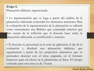 Etapa 4.
Planeación didáctica argumentada
• La argumentación que se haga a partir del análisis de la
planeación elaborada contendrá los elementos anteriores. Para
la evaluación de la argumentación de la planeación se utilizará
como instrumento una Rúbrica que contemple criterios que
den cuenta de la reflexión que el docente hace sobre la
planeación elaborada, su justificación y sustento.
• El docente se presentará en la sede de aplicación el día de la
evaluación y diseñará una planeación didáctica que
argumentará a partir de los propósitos educativos que se
pretenden alcanzar con el tema asignado, en el formato
dispuesto para tal efecto en la plataforma en línea. El tiempo
estimado para esta tarea es de 3 horas.
Oswaldo González Sánchez
 