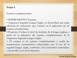 Etapa 5.
Examen complementario
• INSTRUMENTO: Examen.
• Asignatura Segunda Lengua: Inglés, se desarrollará una etapa
adicional de evaluación, que consiste en la aplicación de un
examen estandarizado.
• Propósito: Evaluar el nivel de dominio de la lengua inglesa, a
partir de la aplicación del examen complementario de la
Asignatura Segunda Lengua: Inglés.
• El examen es de carácter complementario y evalúa las
competencias comunicativas relacionadas con el uso de la
segunda lengua: inglés, conforme a los contenidos curriculares
a desarrollar en el nivel educativo.
Oswaldo González Sánchez
 