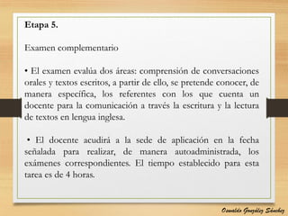 Etapa 5.
Examen complementario
• El examen evalúa dos áreas: comprensión de conversaciones
orales y textos escritos, a partir de ello, se pretende conocer, de
manera específica, los referentes con los que cuenta un
docente para la comunicación a través la escritura y la lectura
de textos en lengua inglesa.
• El docente acudirá a la sede de aplicación en la fecha
señalada para realizar, de manera autoadministrada, los
exámenes correspondientes. El tiempo establecido para esta
tarea es de 4 horas.
Oswaldo González Sánchez
 