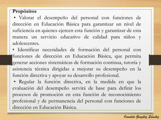 Propósitos
• Valorar el desempeño del personal con funciones de
dirección en Educación Básica para garantizar un nivel de
suficiencia en quienes ejercen esta función y garantizar de esta
manera un servicio educativo de calidad para niños y
adolescentes.
• Identificar necesidades de formación del personal con
funciones de dirección en Educación Básica, que permita
generar acciones sistemáticas de formación continua, tutoría y
asistencia técnica dirigidas a mejorar su desempeño en la
función directiva y apoyar su desarrollo profesional.
• Regular la función directiva, en la medida en que la
evaluación del desempeño servirá de base para definir los
procesos de promoción en esta función de reconocimiento
profesional y de permanencia del personal con funciones de
dirección en Educación Básica.
Oswaldo González Sánchez
 