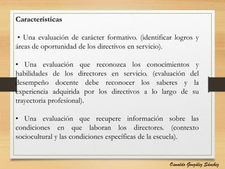 Características
• Una evaluación de carácter formativo. (identificar logros y
áreas de oportunidad de los directivos en servicio).
• Una evaluación que reconozca los conocimientos y
habilidades de los directores en servicio. (evaluación del
desempeño docente debe reconocer los saberes y la
experiencia adquirida por los directivos a lo largo de su
trayectoria profesional).
• Una evaluación que recupere información sobre las
condiciones en que laboran los directores. (contexto
sociocultural y las condiciones específicas de la escuela).
Oswaldo González Sánchez
 