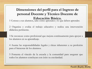 Dimensiones del perfil para el Ingreso de
personal Docente y Técnico Docente de
Educación Básica.
1 Conoce a sus alumnos, sabe cómo aprenden y lo que deben aprender.
2 Organiza y evalúa el trabajo educativo y realiza una intervención
didáctica pertinente.
3 Se reconoce como profesional que mejora continuamente para apoyar a
los alumnos en su aprendizaje.
4 Asume las responsabilidades legales y éticas inherentes a su profesión
para el bienestar de los alumnos.
5 Fomenta el vínculo de la escuela y la comunidad para asegurar que
todos los alumnos concluyan con éxito su escolaridad.
Oswaldo González Sánchez
 