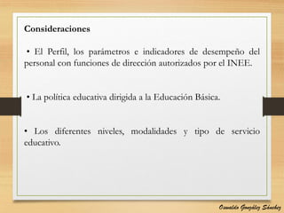 Consideraciones
• El Perfil, los parámetros e indicadores de desempeño del
personal con funciones de dirección autorizados por el INEE.
• La política educativa dirigida a la Educación Básica.
• Los diferentes niveles, modalidades y tipo de servicio
educativo.
Oswaldo González Sánchez
 