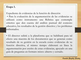 Etapa 1.
Expediente de evidencias de la función de dirección
• Para la evaluación de la argumentación de las evidencias se
utilizará como instrumento una Rúbrica que contemple
criterios que den cuenta del análisis puntual del contexto
educativo, los resultados de la gestión directiva y los problemas
enfrentados.
• El director subirá a la plataforma que se habilitará para tal
efecto una muestra de los documentos que se generan como
resultado de su gestión en la escuela como evidencias de su
función directiva, al mismo tiempo elaborará en línea la
argumentación por escrito de estas evidencias, apoyado en una
guía de preguntas en formato mixto: abierto y cerrado.
Oswaldo González Sánchez
 