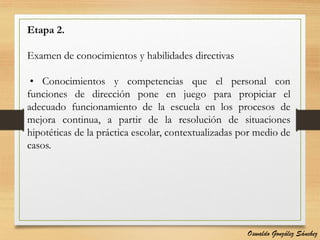 Etapa 2.
Examen de conocimientos y habilidades directivas
• Conocimientos y competencias que el personal con
funciones de dirección pone en juego para propiciar el
adecuado funcionamiento de la escuela en los procesos de
mejora continua, a partir de la resolución de situaciones
hipotéticas de la práctica escolar, contextualizadas por medio de
casos.
Oswaldo González Sánchez
 