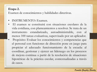 Etapa 2.
Examen de conocimientos y habilidades directivas.
• INSTRUMENTO: Examen.
• El examen se constituirá con situaciones escolares de la
vida cotidiana, con planteamientos a resolver. Se trata de un
instrumento estandarizado, autoadministrable, con al
menos 100 tareas evaluativas, supervisado por un aplicador.
• Propósito: Evaluar los conocimientos y competencias que
el personal con funciones de dirección pone en juego para
propiciar el adecuado funcionamiento de la escuela: al
coordinar, gestionar y ejercer un liderazgo en los procesos
de mejora continua a partir de la resolución de situaciones
hipotéticas de la práctica escolar, contextualizadas a través
de casos.
Oswaldo González Sánchez
 