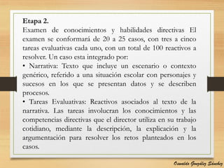 Etapa 2.
Examen de conocimientos y habilidades directivas El
examen se conformará de 20 a 25 casos, con tres a cinco
tareas evaluativas cada uno, con un total de 100 reactivos a
resolver. Un caso esta integrado por:
• Narrativa: Texto que incluye un escenario o contexto
genérico, referido a una situación escolar con personajes y
sucesos en los que se presentan datos y se describen
procesos.
• Tareas Evaluativas: Reactivos asociados al texto de la
narrativa. Las tareas involucran los conocimientos y las
competencias directivas que el director utiliza en su trabajo
cotidiano, mediante la descripción, la explicación y la
argumentación para resolver los retos planteados en los
casos.
Oswaldo González Sánchez
 