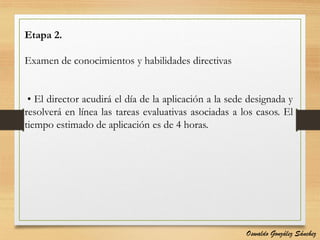 Etapa 2.
Examen de conocimientos y habilidades directivas
• El director acudirá el día de la aplicación a la sede designada y
resolverá en línea las tareas evaluativas asociadas a los casos. El
tiempo estimado de aplicación es de 4 horas.
Oswaldo González Sánchez
 