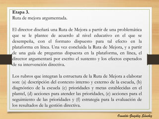 Etapa 3.
Ruta de mejora argumentada.
El director diseñará una Ruta de Mejora a partir de una problemática
que se le plantee de acuerdo al nivel educativo en el que se
desempeña, con el formato dispuesto para tal efecto en la
plataforma en línea. Una vez concluida la Ruta de Mejora, y a partir
de una guía de preguntas dispuesta en la plataforma, en línea, el
director argumentará por escrito el sustento y los efectos esperados
de su intervención directiva.
Los rubros que integran la estructura de la Ruta de Mejora a elaborar
son: (a) descripción del contexto interno y externo de la escuela, (b)
diagnóstico de la escuela (c) prioridades y metas establecidas en el
plantel, (d) acciones para atender las prioridades, (e) acciones para el
seguimiento de las prioridades y (f) estrategia para la evaluación de
los resultados de la gestión directiva.
Oswaldo González Sánchez
 