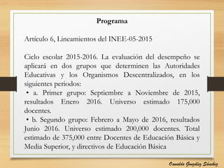 Programa
Artículo 6, Lineamientos del INEE-05-2015
Ciclo escolar 2015-2016. La evaluación del desempeño se
aplicará en dos grupos que determinen las Autoridades
Educativas y los Organismos Descentralizados, en los
siguientes periodos:
• a. Primer grupo: Septiembre a Noviembre de 2015,
resultados Enero 2016. Universo estimado 175,000
docentes.
• b. Segundo grupo: Febrero a Mayo de 2016, resultados
Junio 2016. Universo estimado 200,000 docentes. Total
estimado de 375,000 entre Docentes de Educación Básica y
Media Superior, y directivos de Educación Básica
Oswaldo González Sánchez
 