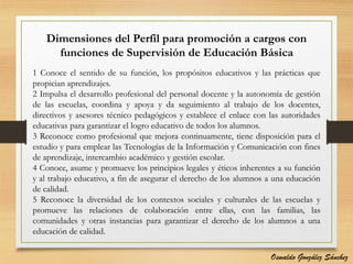 Dimensiones del Perfil para promoción a cargos con
funciones de Supervisión de Educación Básica
1 Conoce el sentido de su función, los propósitos educativos y las prácticas que
propician aprendizajes.
2 Impulsa el desarrollo profesional del personal docente y la autonomía de gestión
de las escuelas, coordina y apoya y da seguimiento al trabajo de los docentes,
directivos y asesores técnico pedagógicos y establece el enlace con las autoridades
educativas para garantizar el logro educativo de todos los alumnos.
3 Reconoce como profesional que mejora continuamente, tiene disposición para el
estudio y para emplear las Tecnologías de la Información y Comunicación con fines
de aprendizaje, intercambio académico y gestión escolar.
4 Conoce, asume y promueve los principios legales y éticos inherentes a su función
y al trabajo educativo, a fin de asegurar el derecho de los alumnos a una educación
de calidad.
5 Reconoce la diversidad de los contextos sociales y culturales de las escuelas y
promueve las relaciones de colaboración entre ellas, con las familias, las
comunidades y otras instancias para garantizar el derecho de los alumnos a una
educación de calidad.
Oswaldo González Sánchez
 
