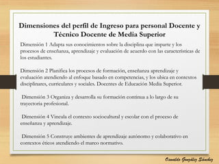 Dimensiones del perfil de Ingreso para personal Docente y
Técnico Docente de Media Superior
Dimensión 1 Adapta sus conocimientos sobre la disciplina que imparte y los
procesos de enseñanza, aprendizaje y evaluación de acuerdo con las características de
los estudiantes.
Dimensión 2 Planifica los procesos de formación, enseñanza aprendizaje y
evaluación atendiendo al enfoque basado en competencias, y los ubica en contextos
disciplinares, curriculares y sociales. Docentes de Educación Media Superior.
Dimensión 3 Organiza y desarrolla su formación continua a lo largo de su
trayectoria profesional.
Dimensión 4 Vincula el contexto sociocultural y escolar con el proceso de
enseñanza y aprendizaje.
Dimensión 5 Construye ambientes de aprendizaje autónomo y colaborativo en
contextos éticos atendiendo el marco normativo.
Oswaldo González Sánchez
 