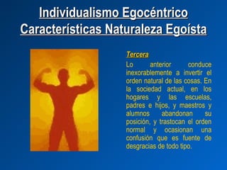 Individualismo Egocéntrico
Características Naturaleza Egoísta
                   Tercera
                   Lo       anterior     conduce
                   inexorablemente a invertir el
                   orden natural de las cosas. En
                   la sociedad actual, en los
                   hogares y las escuelas,
                   padres e hijos, y maestros y
                   alumnos      abandonan      su
                   posición, y trastocan el orden
                   normal y ocasionan una
                   confusión que es fuente de
                   desgracias de todo tipo.
 