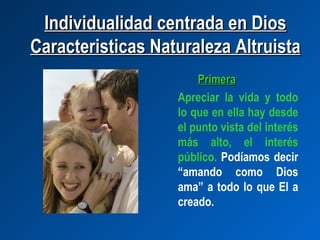 Individualidad centrada en Dios
Caracteristicas Naturaleza Altruista
                       Primera
                   Apreciar la vida y todo
                   lo que en ella hay desde
                   el punto vista del interés
                   más alto, el interés
                   público. Podíamos decir
                   “amando como Dios
                   ama” a todo lo que El a
                   creado.
 