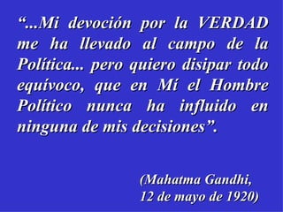 “...Mi devoción por la VERDAD
me ha llevado al campo de la
Política... pero quiero disipar todo
equívoco, que en Mí el Hombre
Político nunca ha influido en
ninguna de mis decisiones”.


                 (Mahatma Gandhi,
                 12 de mayo de 1920)
 