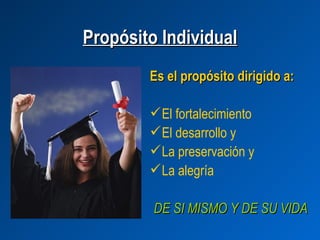 Propósito Individual
        Es el propósito dirigido a:

         El fortalecimiento
         El desarrollo y
         La preservación y
         La alegría

         DE SI MISMO Y DE SU VIDA
 