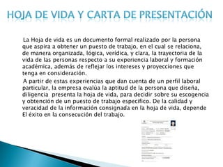 La Hoja de vida es un documento formal realizado por la persona
que aspira a obtener un puesto de trabajo, en el cual se relaciona,
de manera organizada, lógica, verídica, y clara, la trayectoria de la
vida de las personas respecto a su experiencia laboral y formación
académica, además de reflejar los intereses y proyecciones que
tenga en consideración.
A partir de estas experiencias que dan cuenta de un perfil laboral
particular, la empresa evalúa la aptitud de la persona que diseña,
diligencia presenta la hoja de vida, para decidir sobre su escogencia
y obtención de un puesto de trabajo especifico. De la calidad y
veracidad de la información consignada en la hoja de vida, depende
El éxito en la consecución del trabajo.
 