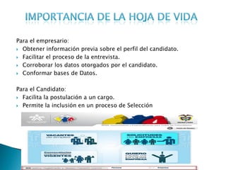 Para el empresario:
 Obtener información previa sobre el perfil del candidato.

 Facilitar el proceso de la entrevista.

 Corroborar los datos otorgados por el candidato.

 Conformar bases de Datos.



Para el Candidato:
 Facilita la postulación a un cargo.

 Permite la inclusión en un proceso de Selección
 