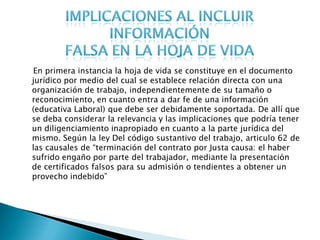 En primera instancia la hoja de vida se constituye en el documento
jurídico por medio del cual se establece relación directa con una
organización de trabajo, independientemente de su tamaño o
reconocimiento, en cuanto entra a dar fe de una información
(educativa Laboral) que debe ser debidamente soportada. De allí que
se deba considerar la relevancia y las implicaciones que podría tener
un diligenciamiento inapropiado en cuanto a la parte jurídica del
mismo. Según la ley Del código sustantivo del trabajo, articulo 62 de
las causales de “terminación del contrato por Justa causa: el haber
sufrido engaño por parte del trabajador, mediante la presentación
de certificados falsos para su admisión o tendientes a obtener un
provecho indebido”
 