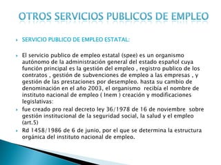    SERVICIO PUBLICO DE EMPLEO ESTATAL:

   El servicio publico de empleo estatal (spee) es un organismo
    autónomo de la administración general del estado español cuya
    función principal es la gestión del empleo , registro publico de los
    contratos , gestión de subvenciones de empleo a las empresas , y
    gestión de las prestaciones por desempleo. hasta su cambio de
    denominación en el año 2003, el organismo recibía el nombre de
    instituto nacional de empleo ( Inem ) creación y modificaciones
    legislativas:
   fue creado pro real decreto ley 36/1978 de 16 de noviembre sobre
    gestión institucional de la seguridad social, la salud y el empleo
    (art.5)
   Rd 1458/1986 de 6 de junio, por el que se determina la estructura
    orgánica del instituto nacional de empleo.
 