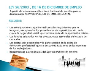 LEY 56/2003 , DE 16 DE DICIEMBRE DE EMPLEO
    A partir de esta norma el Instituto Nacional de empleo pasa a
    denominarse SERVIVIO PUBLICO DE EMPLEO ESTATAL.

    RECURSOS:

   Las consignaciones que se realicen a los organismos que lo
    integran, exceptuados los procedentes de la participación en la
    cuota de seguridad social que forman parte de la aportación estatal.
   Los fondos asignados en los presupuestos generales del estado de
    cada año.
   Las cuotas por desempleo y la participación en la cuota de
    formación profesional que se descuenta cada mes de las nominas
    de los trabajadores.
   Rendimientos patrimoniales del Servicio Publico de Empleo.
 