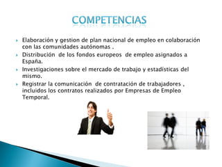    Elaboración y gestion de plan nacional de empleo en colaboración
    con las comunidades autónomas .
   Distribución de los fondos europeos de empleo asignados a
    España.
   Investigaciones sobre el mercado de trabajo y estadísticas del
    mismo.
   Registrar la comunicación de contratación de trabajadores ,
    incluidos los contratos realizados por Empresas de Empleo
    Temporal.
 