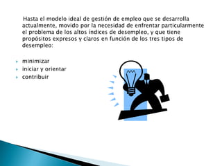 Hasta el modelo ideal de gestión de empleo que se desarrolla
    actualmente, movido por la necesidad de enfrentar particularmente
    el problema de los altos índices de desempleo, y que tiene
    propósitos expresos y claros en función de los tres tipos de
    desempleo:

   minimizar
   iniciar y orientar
   contribuir
 