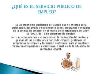   Es un organismo autónomo del estado que se encarga de la
 ordenación, desarrollo y seguimiento de los programas y medidas
  de la política de empleo, en el marco de lo establecido en la ley
              56/2003, de 16 de diciembre de empleo.
entre sus competencias se encuentran la realización del control y
    gestión de las prestaciones por el desempleo, gestionar los
  programas de empleo y formación profesional para el empleo y
 realizar investigaciones, estadísticas, o análisis de la situación del
                          mercadeo laboral.
 