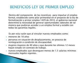 Dentro del componente de los incentivos para impulsar el empleo
    formal, establecido como pilar primordial en el proyecto de la ley de
    formalización y primer empleo 1429 de 2010, el gobierno nacional
    determinó la necesidad de generar oportunidades laborales de tal
    manera que pudieran acceder a un empleo formal y estable con
    todas las garantías legales.

    Es por esta razón que al vincular nuevos empleados como:
   menores de 18 años
   personas en situación de desplazamiento, en proceso de
    reintegración o condición de discapacidad.
   mujeres mayores de 40 años y que durante los últimos 12 meses
    hayan estado sin contrato de trabajo.
   nuevos empleados que devenguen menos de 1.5 salarios mínimos
    mensuales legales vigentes.
 