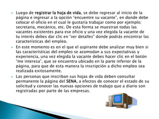    Luego de registrar la hoja de vida, se debe regresar al inicio de la
    página e ingresar a la opción “encuentre su vacante”, en donde debe
    colocar el oficio en el cual le gustaría trabajar como por ejemplo:
    secretaria, mecánico, etc. De esta forma se muestran todas las
    vacantes existentes para ese oficio y una vez elegida la vacante de
    tu interés debes dar clic en “ver detalles” donde podrás encontrar las
    características del empleo.
   En este momento es en el que el aspirante debe analizar muy bien si
    las características del empleo se acomodan a sus expectativas y
    experiencia, una vez elegida la vacante debes hacer clic en el botón
    “me interesa”, que se encuentra ubicado en la parte inferior de la
    página, para que de esta manera la inscripción a dicho empleo sea
    realizada exitosamente.
   Las personas que inscriban sus hojas de vida deben consultar
    permanente la página del SENA, a efectos de conocer el estado de su
    solicitud y conocer las nuevas opciones de trabajo que a diario son
    registradas por parte de las empresas.
 